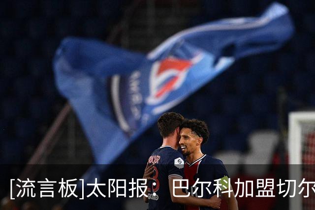 [流言板]太阳报：巴尔科加盟切尔西恐遭全英嘘声，有蓝军球迷也不满